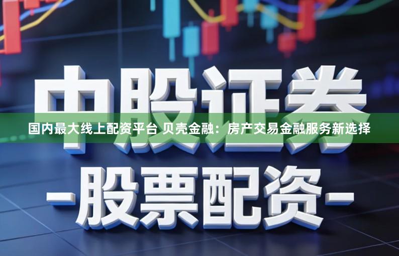 国内最大线上配资平台 贝壳金融：房产交易金融服务新选择