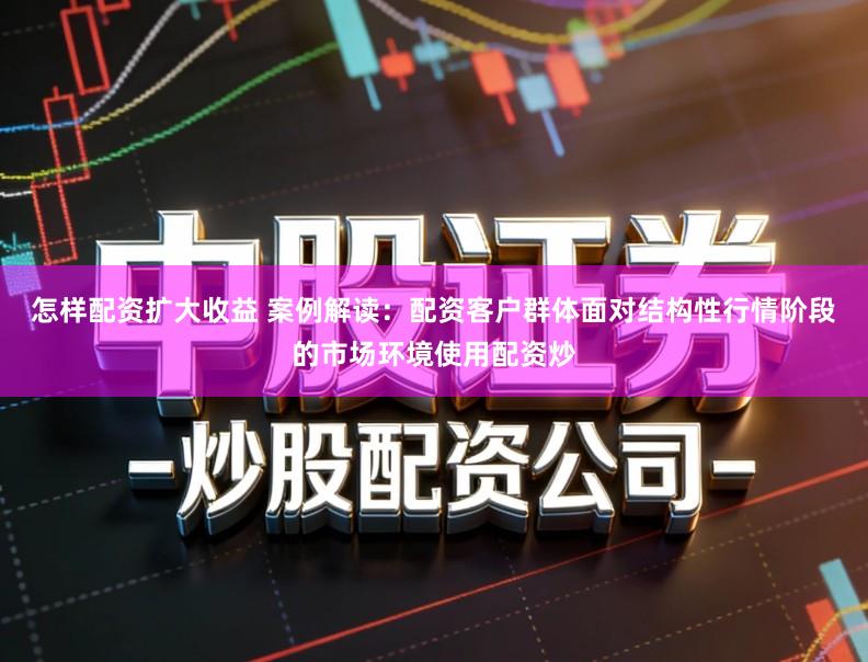 怎样配资扩大收益 案例解读：配资客户群体面对结构性行情阶段的市场环境使用配资炒